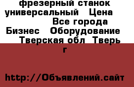 фрезерный станок универсальный › Цена ­ 130 000 - Все города Бизнес » Оборудование   . Тверская обл.,Тверь г.